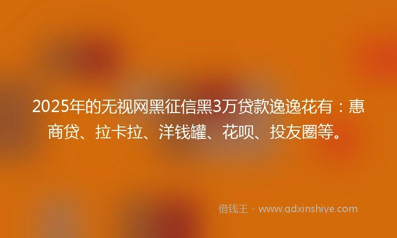 2025年的无视网黑征信黑3万贷款逸逸花有：惠商贷、拉卡拉、洋钱罐、花呗、投友圈等。