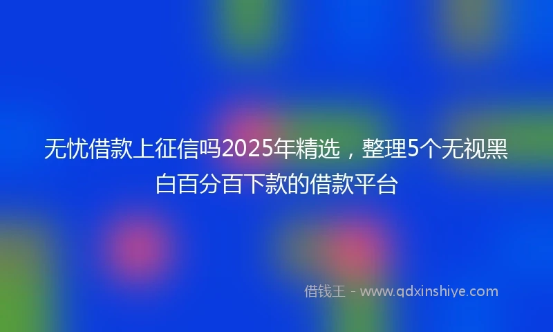 无忧借款上征信吗2025年精选，整理5个无视黑白百分百下款的借款平台