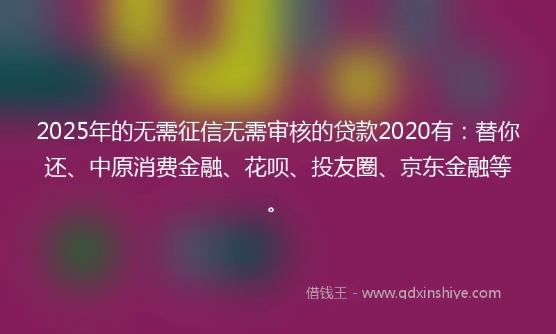 2025年的无需征信无需审核的贷款2020有：替你还、中原消费金融、花呗、投友圈、京东金融等。