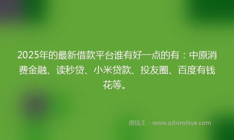 2025年的最新借款平台谁有好一点的有：中原消费金融、读秒贷、小米贷款、投友圈、百度有钱花等。