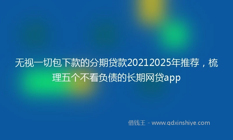 无视一切包下款的分期贷款20212025年推荐，梳理五个不看负债的长期网贷app