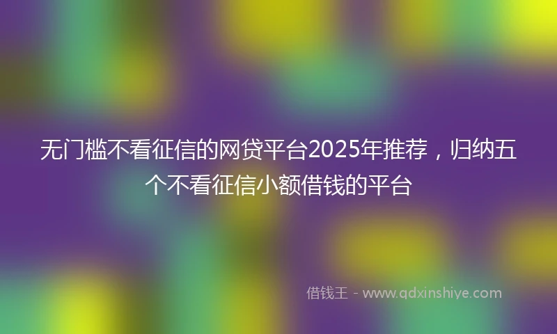 无门槛不看征信的网贷平台2025年推荐，归纳五个不看征信小额借钱的平台