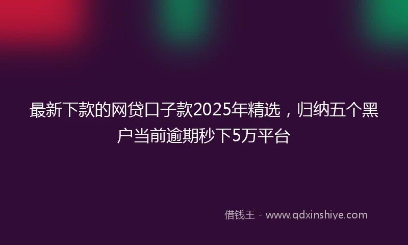 最新下款的网贷口子款2025年精选，归纳五个黑户当前逾期秒下5万平台
