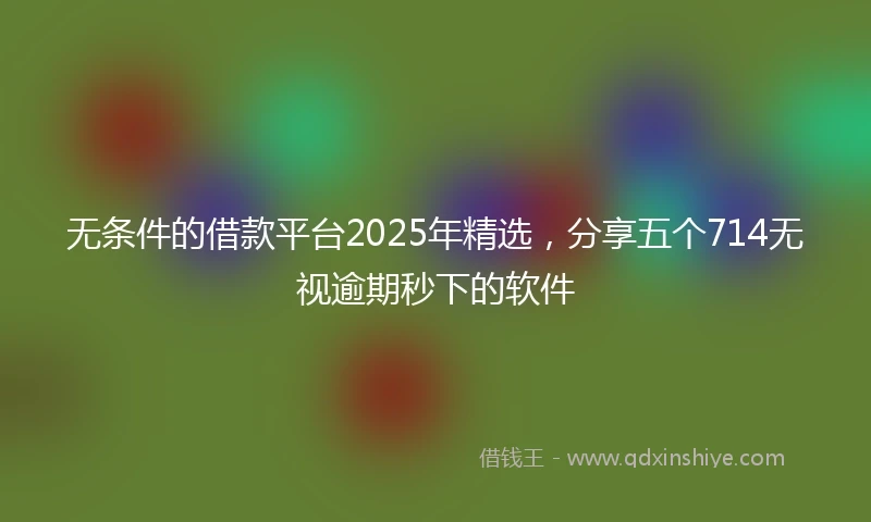 无条件的借款平台2025年精选，分享五个714无视逾期秒下的软件