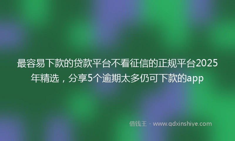 最容易下款的贷款平台不看征信的正规平台2025年精选，分享5个逾期太多仍可下款的app