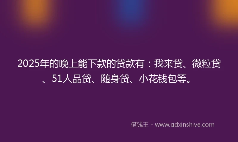 2025年的晚上能下款的贷款有：我来贷、微粒贷、51人品贷、随身贷、小花钱包等。