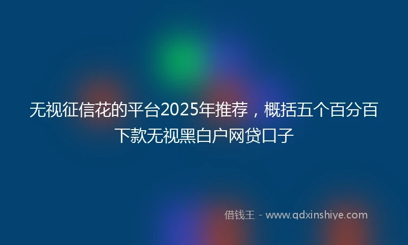 无视征信花的平台2025年推荐，概括五个百分百下款无视黑白户网贷口子