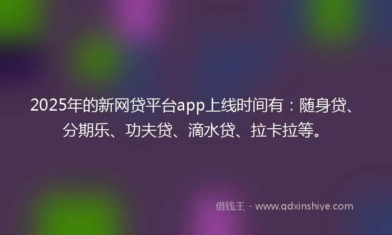 2025年的新网贷平台app上线时间有：随身贷、分期乐、功夫贷、滴水贷、拉卡拉等。
