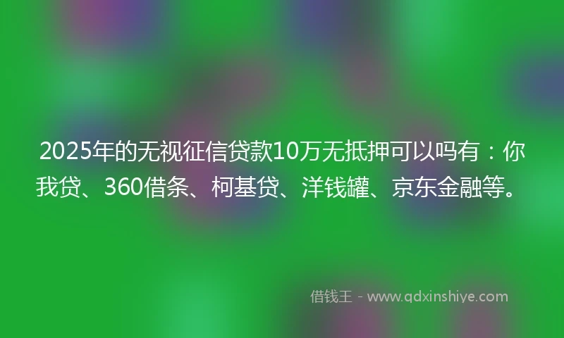 2025年的无视征信贷款10万无抵押可以吗有：你我贷、360借条、柯基贷、洋钱罐、京东金融等。