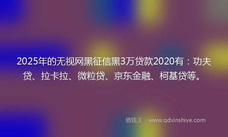 2025年的无视网黑征信黑3万贷款2020有：功夫贷、拉卡拉、微粒贷、京东金融、柯基贷等。