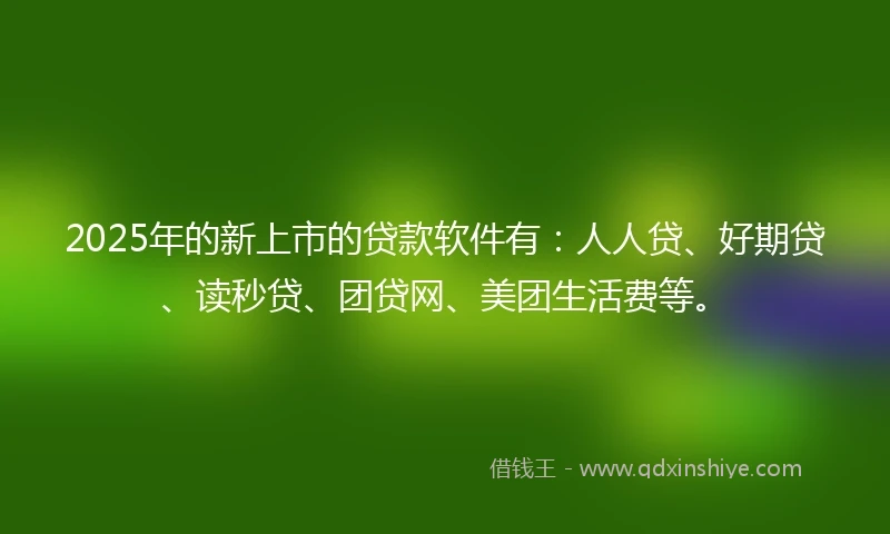 2025年的新上市的贷款软件有：人人贷、好期贷、读秒贷、团贷网、美团生活费等。