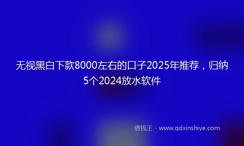 无视黑白下款8000左右的口子2025年推荐，归纳5个2024放水软件