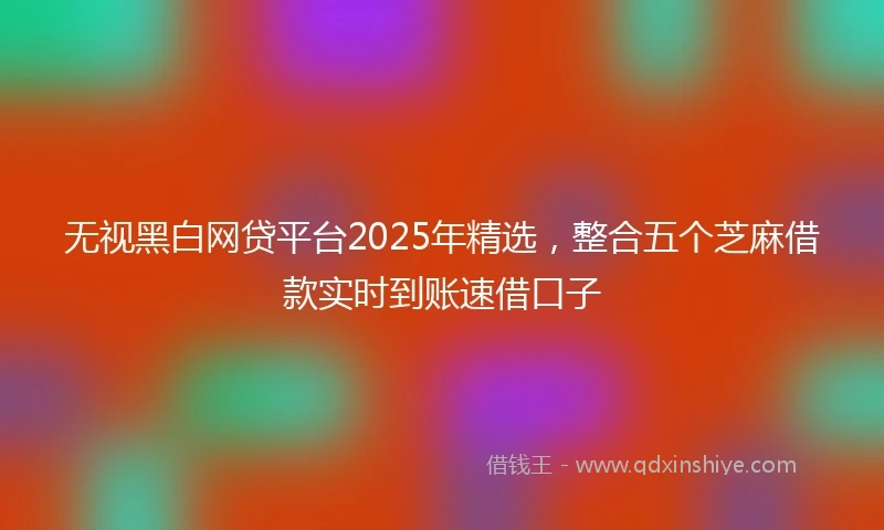 无视黑白网贷平台2025年精选，整合五个芝麻借款实时到账速借口子