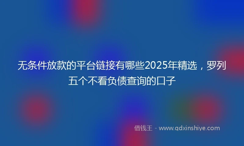 无条件放款的平台链接有哪些2025年精选，罗列五个不看负债查询的口子