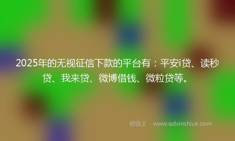 2025年的无视征信下款的平台有：平安i贷、读秒贷、我来贷、微博借钱、微粒贷等。