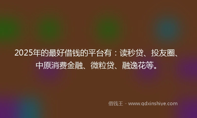 2025年的最好借钱的平台有：读秒贷、投友圈、中原消费金融、微粒贷、融逸花等。