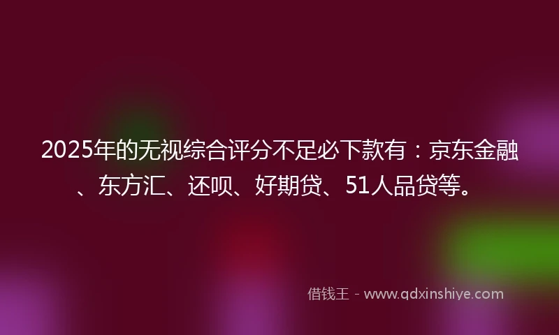 2025年的无视综合评分不足必下款有：京东金融、东方汇、还呗、好期贷、51人品贷等。