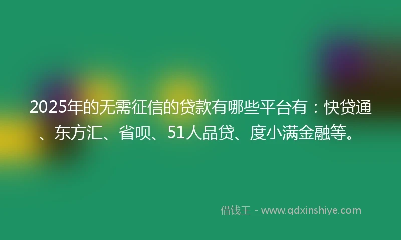 2025年的无需征信的贷款有哪些平台有：快贷通、东方汇、省呗、51人品贷、度小满金融等。