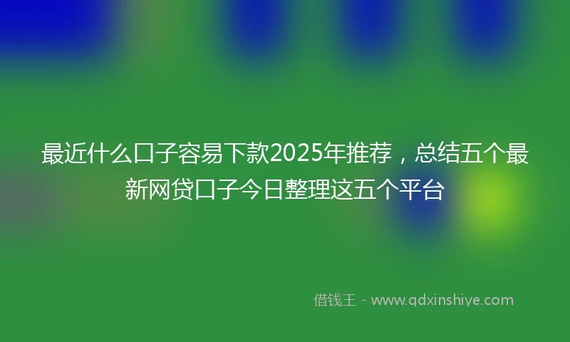 最近什么口子容易下款2025年推荐,总结五个最新网贷口子今日整理这五个平台