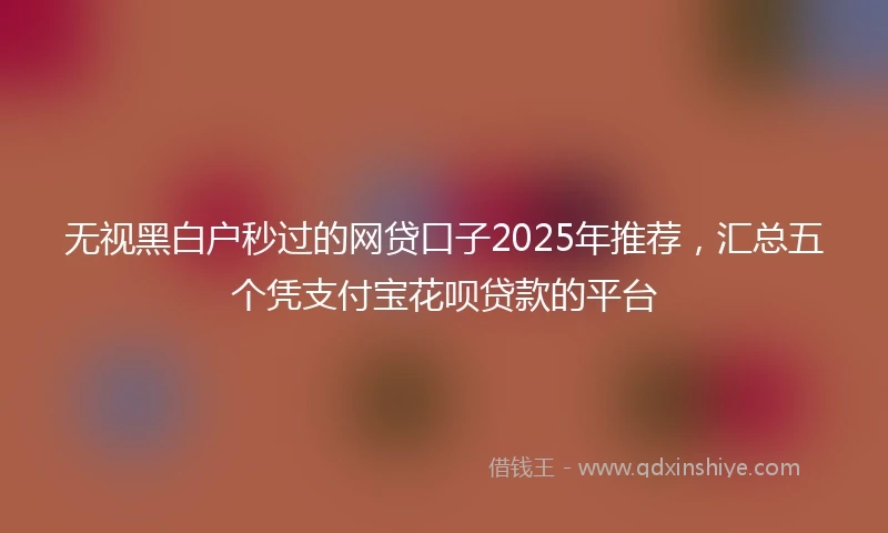 无视黑白户秒过的网贷口子2025年推荐，汇总五个凭支付宝花呗贷款的平台