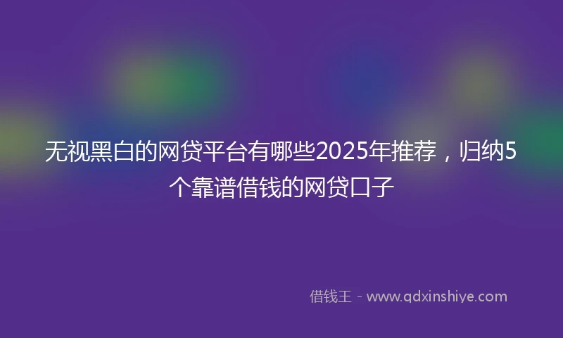 无视黑白的网贷平台有哪些2025年推荐，归纳5个靠谱借钱的网贷口子