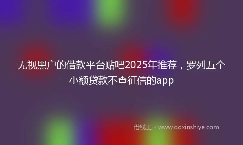 无视黑户的借款平台贴吧2025年推荐,罗列五个小额贷款不查征信的app
