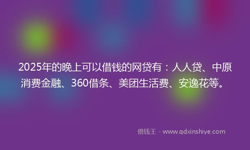 2025年的晚上可以借钱的网贷有：人人贷、中原消费金融、360借条、美团生活费、安逸花等。