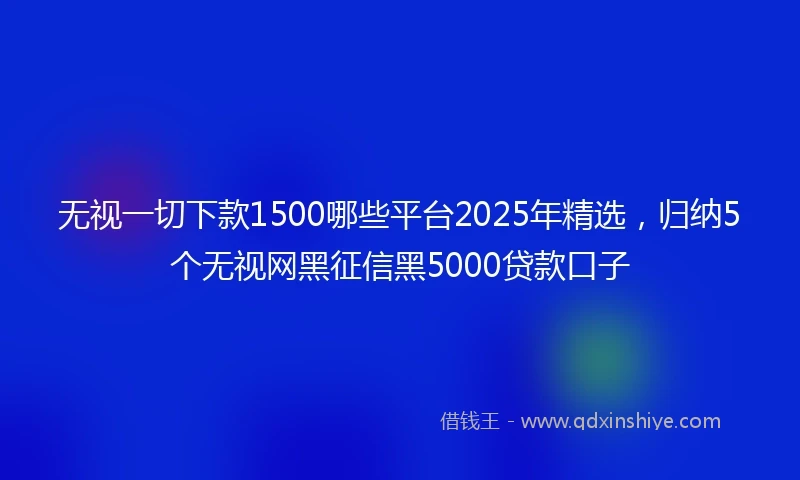 无视一切下款1500哪些平台2025年精选，归纳5个无视网黑征信黑5000贷款口子