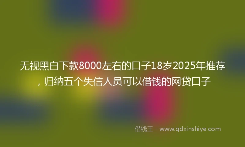 无视黑白下款8000左右的口子18岁2025年推荐，归纳五个失信人员可以借钱的网贷口子
