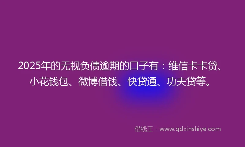 2025年的无视负债逾期的口子有：维信卡卡贷、小花钱包、微博借钱、快贷通、功夫贷等。