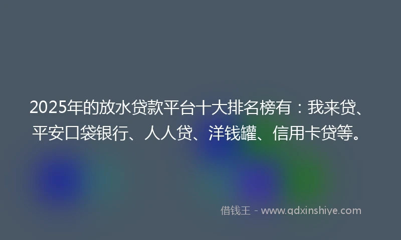2025年的放水贷款平台十大排名榜有：我来贷、平安口袋银行、人人贷、洋钱罐、信用卡贷等。