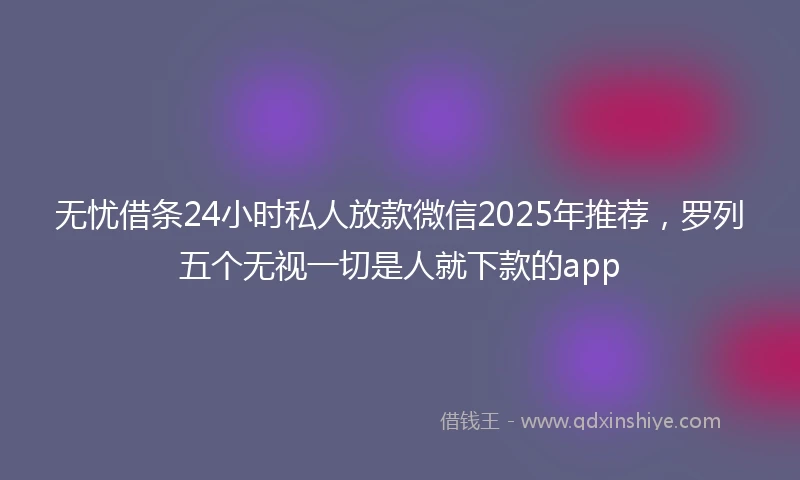 无忧借条24小时私人放款微信2025年推荐，罗列五个无视一切是人就下款的app