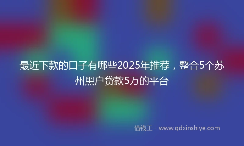 最近下款的口子有哪些2025年推荐,整合5个苏州黑户贷款5万的平台