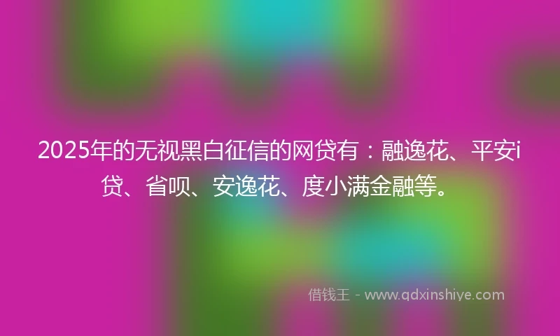 2025年的无视黑白征信的网贷有：融逸花、平安i贷、省呗、安逸花、度小满金融等。