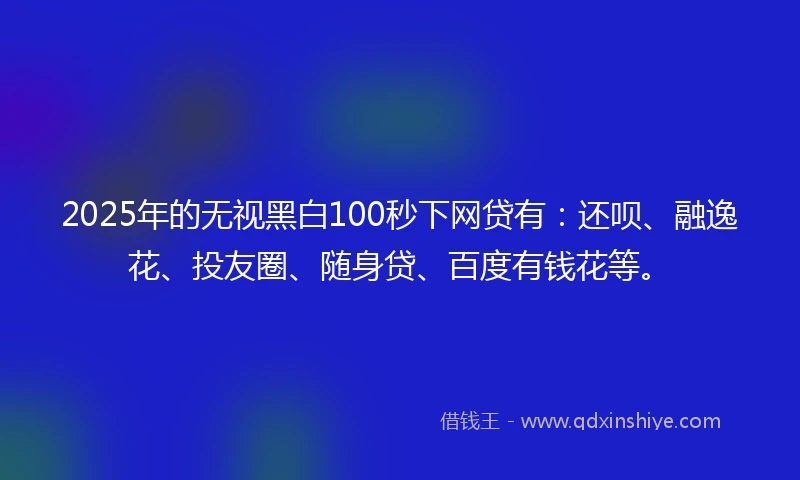 2025年的无视黑白100秒下网贷有：还呗、融逸花、投友圈、随身贷、百度有钱花等。