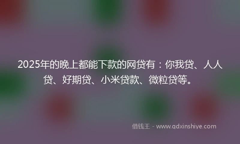 2025年的晚上都能下款的网贷有：你我贷、人人贷、好期贷、小米贷款、微粒贷等。