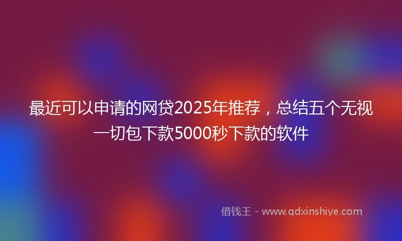 最近可以申请的网贷2025年推荐，总结五个无视一切包下款5000秒下款的软件