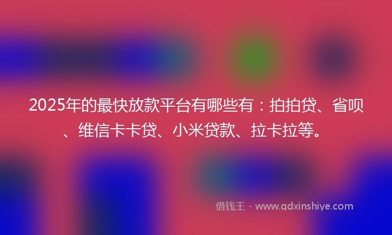 2025年的最快放款平台有哪些有：拍拍贷、省呗、维信卡卡贷、小米贷款、拉卡拉等。