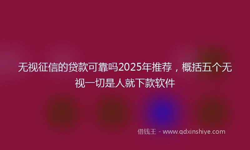 无视征信的贷款可靠吗2025年推荐，概括五个无视一切是人就下款软件