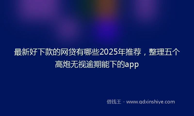 最新好下款的网贷有哪些2025年推荐，整理五个高炮无视逾期能下的app