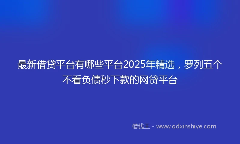 最新借贷平台有哪些平台2025年精选，罗列五个不看负债秒下款的网贷平台