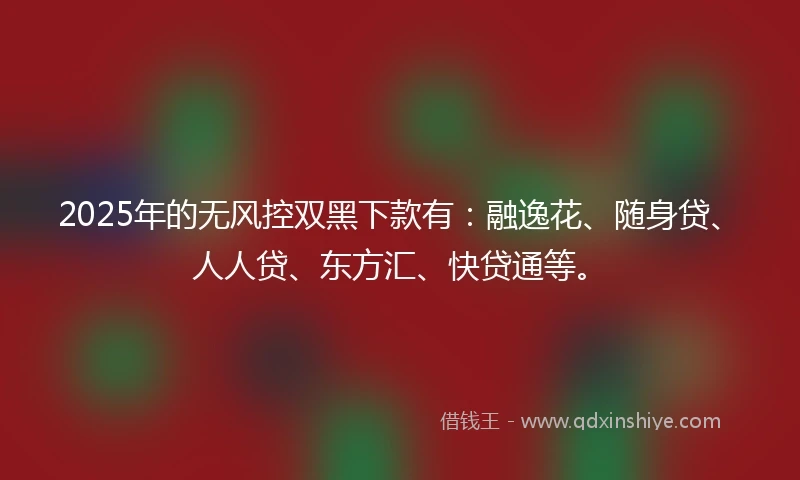 2025年的无风控双黑下款有：融逸花、随身贷、人人贷、东方汇、快贷通等。