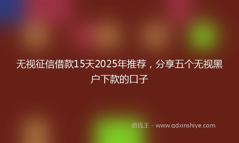 无视征信借款15天2025年推荐，分享五个无视黑户下款的口子