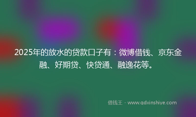 2025年的放水的贷款口子有：微博借钱、京东金融、好期贷、快贷通、融逸花等。