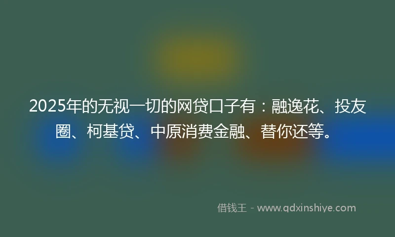 2025年的无视一切的网贷口子有:融逸花、投友圈、柯基贷、中原消费金融、替你还等。