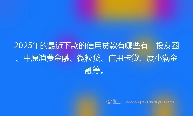 2025年的最近下款的信用贷款有哪些有：投友圈、中原消费金融、微粒贷、信用卡贷、度小满金融等。