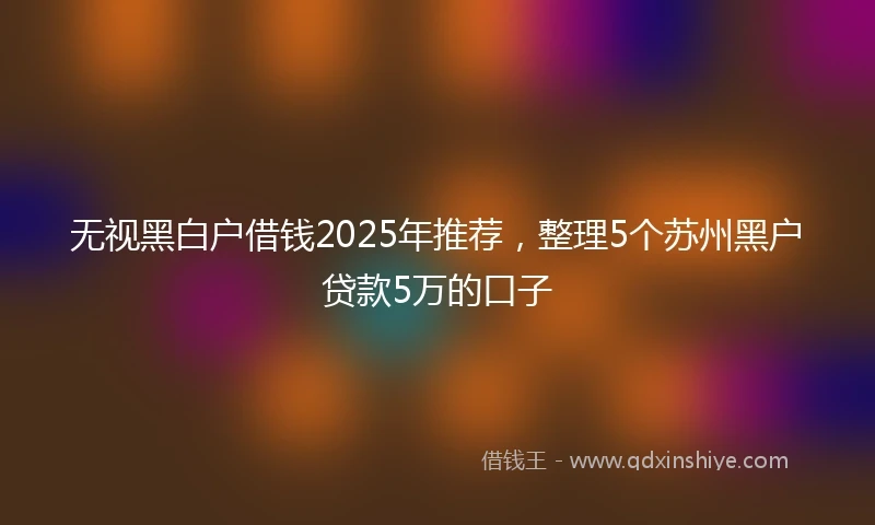 无视黑白户借钱2025年推荐，整理5个苏州黑户贷款5万的口子