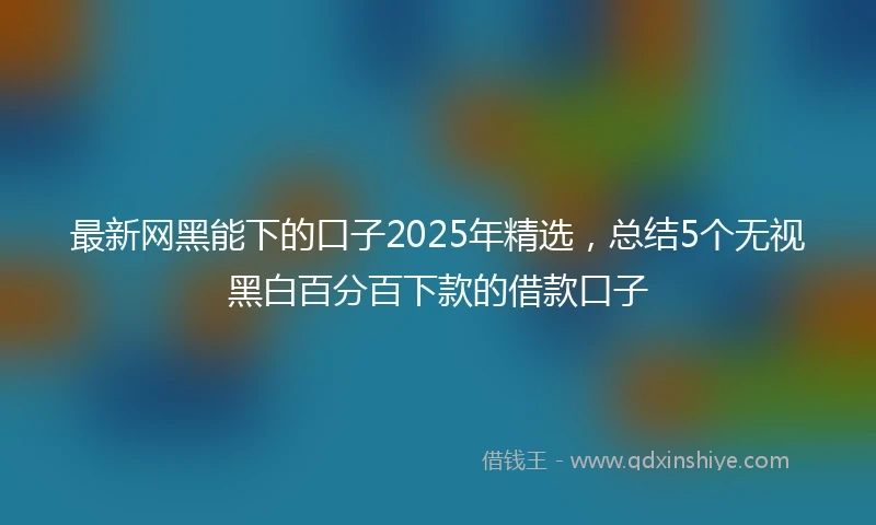 最新网黑能下的口子2025年精选，总结5个无视黑白百分百下款的借款口子