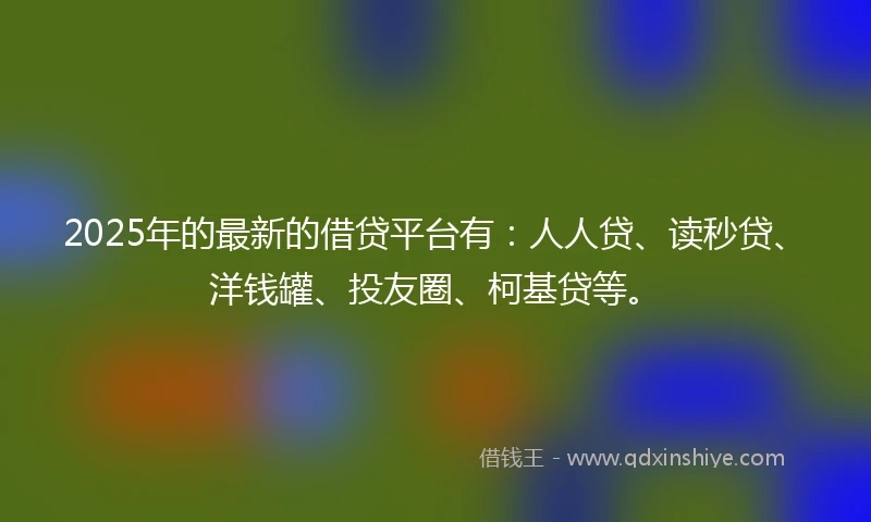 2025年的最新的借贷平台有：人人贷、读秒贷、洋钱罐、投友圈、柯基贷等。