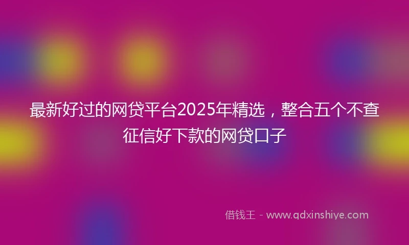 最新好过的网贷平台2025年精选，整合五个不查征信好下款的网贷口子